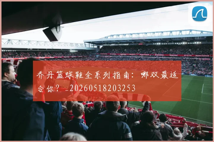 乔丹篮球鞋全系列指南:哪双最适合你?_20260518203253