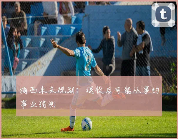 梅西未来规划：退役后可能从事的事业猜测