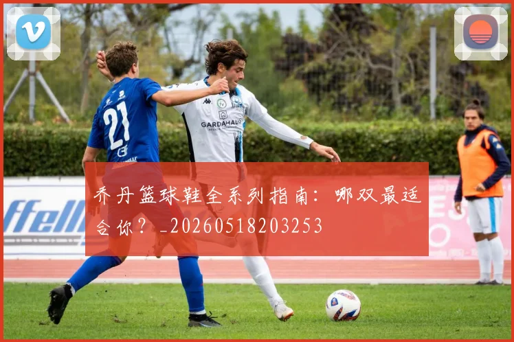 乔丹篮球鞋全系列指南：哪双最适合你？_20260518203253