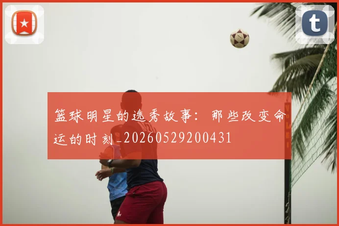 篮球明星的选秀故事：那些改变命运的时刻_20260529200431