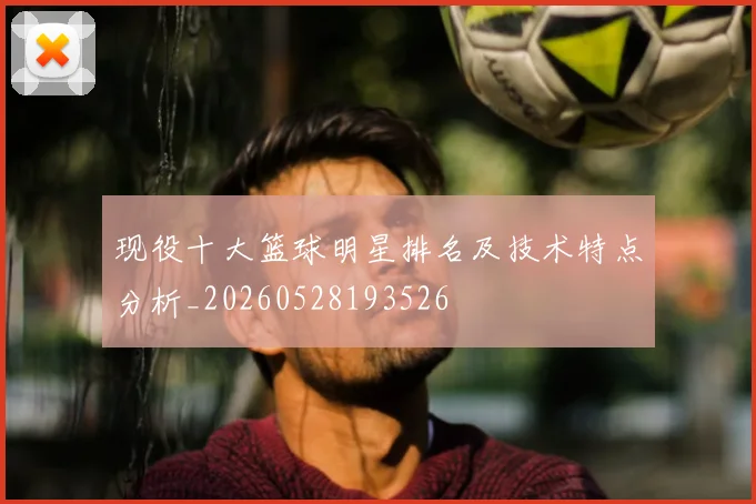 现役十大篮球明星排名及技术特点分析_20260528193526