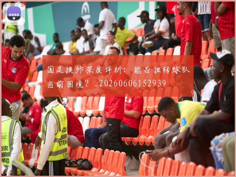 国足换帅深度评析:能否扭转球队当前困境?_20260606152939